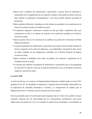  Quien inicie o adelante una urbanización o parcelación, o ejecute obras de urbanismo y
     saneamiento sin el cumplimiento de los requisitos exigidos. Incurriendo en multas sucesivas
     hasta obtener la aprobación correspondiente o sino fuera posible entonces procederá la
     demolición.
   Quien adelante edificación o introduzca en ella reforma sin amoldarse a las condiciones de la
     licencia, incurrirá en multa convertible en arresto.
   El arquitecto, Ingeniero, constructor o maestro de obra que dirija o administre obra cuya
     construcción se inicie o se reforme sin sujeción a las condiciones anotadas en la licencia,
     incurrirá en multa.
   Quien ejecutara obra en vía o terrenos de uso público sin permiso de la Secretaría de Obras
     Públicas del Distrito.
   La persona propietaria de urbanización o parcelación que enajene solar sin haber obtenido la
     licencia respectiva de las obras de urbanismo, o que habiéndola conseguido la deje vencer
     sin haber cumplido con las obligaciones contraídas con el Distrito Especial de Bogotá,
     incurrirá en multa.
   Quien construya o modifique acera sobre vía pública con violación a reglamentos de la
     Alcaldía incurrirá en multa.
   La persona que adelante un programa de urbanización o parcelación que en su propaganda
     no mencione la situación exacta de la etapa de tramitación en que se encuentra el proyecto
     respectivo, incurrirá en multa.

Ley 66 de 1968

A través de ésta Ley se le otorga a la Superintendencia Bancaria, entidad creada en el año 1923,
mediante la Ley 45, las facultades de inspección y vigilancia de las actividades relacionadas con
la enajenación de inmuebles destinados a vivienda y el otorgamiento de créditos para la
adquisición de lotes o viviendas o para la construcción de las mismas.

Esta Ley pretendía ejercer el control para quien enajenara más de 4 lotes de un globo de mayor
extensión, situación que fue aprovechada por los “mercantilistas inmobiliarios” para hacer
subdivisiones de predios de 4 en 4, así evitaban el control de las autoridades, convirtiéndose en




                                                                                              48
 