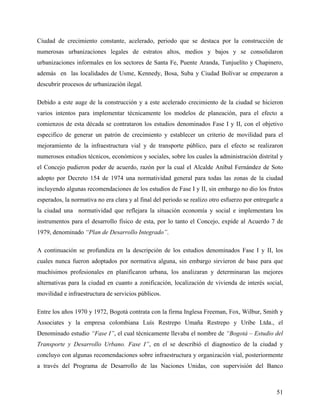 Ciudad de crecimiento constante, acelerado, periodo que se destaca por la construcción de
numerosas urbanizaciones legales de estratos altos, medios y bajos y se consolidaron
urbanizaciones informales en los sectores de Santa Fe, Puente Aranda, Tunjuelíto y Chapinero,
además en las localidades de Usme, Kennedy, Bosa, Suba y Ciudad Bolívar se empezaron a
descubrir procesos de urbanización ilegal.

Debido a este auge de la construcción y a este acelerado crecimiento de la ciudad se hicieron
varios intentos para implementar técnicamente los modelos de planeación, para el efecto a
comienzos de esta década se contrataron los estudios denominados Fase I y II, con el objetivo
especifico de generar un patrón de crecimiento y establecer un criterio de movilidad para el
mejoramiento de la infraestructura vial y de transporte público, para el efecto se realizaron
numerosos estudios técnicos, económicos y sociales, sobre los cuales la administración distrital y
el Concejo pudieron poder de acuerdo, razón por la cual el Alcalde Aníbal Fernández de Soto
adopto por Decreto 154 de 1974 una normatividad general para todas las zonas de la ciudad
incluyendo algunas recomendaciones de los estudios de Fase I y II, sin embargo no dio los frutos
esperados, la normativa no era clara y al final del periodo se realizo otro esfuerzo por entregarle a
la ciudad una normatividad que reflejara la situación economía y social e implementara los
instrumentos para el desarrollo físico de esta, por lo tanto el Concejo, expide al Acuerdo 7 de
1979, denominado “Plan de Desarrollo Integrado”.

A continuación se profundiza en la descripción de los estudios denominados Fase I y II, los
cuales nunca fueron adoptados por normativa alguna, sin embargo sirvieron de base para que
muchísimos profesionales en planificaron urbana, los analizaran y determinaran las mejores
alternativas para la ciudad en cuanto a zonificación, localización de vivienda de interés social,
movilidad e infraestructura de servicios públicos.

Entre los años 1970 y 1972, Bogotá contrata con la firma Inglesa Freeman, Fox, Wilbur, Smith y
Associates y la empresa colombiana Luís Restrepo Umaña Restrepo y Uribe Ltda., el
Denominado estudio “Fase I”, el cual técnicamente llevaba el nombre de “Bogotá – Estudio del
Transporte y Desarrollo Urbano. Fase I”, en el se describió el diagnostico de la ciudad y
concluyo con algunas recomendaciones sobre infraestructura y organización vial, posteriormente
a través del Programa de Desarrollo de las Naciones Unidas, con supervisión del Banco



                                                                                                  51
 