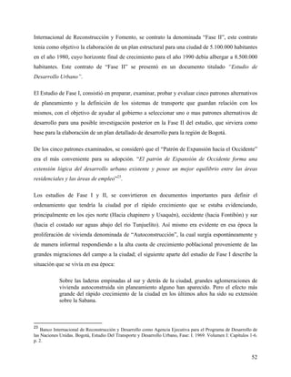 Internacional de Reconstrucción y Fomento, se contrato la denominada “Fase II”, este contrato
tenia como objetivo la elaboración de un plan estructural para una ciudad de 5.100.000 habitantes
en el año 1980, cuyo horizonte final de crecimiento para el año 1990 debía albergar a 8.500.000
habitantes. Este contrato de “Fase II” se presentó en un documento titulado “Estudio de
Desarrollo Urbano”.

El Estudio de Fase I, consistió en preparar, examinar, probar y evaluar cinco patrones alternativos
de planeamiento y la definición de los sistemas de transporte que guardan relación con los
mismos, con el objetivo de ayudar al gobierno a seleccionar uno o mas patrones alternativos de
desarrollo para una posible investigación posterior en la Fase II del estudio, que sirviera como
base para la elaboración de un plan detallado de desarrollo para la región de Bogotá.

De los cinco patrones examinados, se consideró que el “Patrón de Expansión hacia el Occidente”
era el más conveniente para su adopción. “El patrón de Expansión de Occidente forma una
extensión lógica del desarrollo urbano existente y posee un mejor equilibrio entre las áreas
residenciales y las áreas de empleo”23.

Los estudios de Fase I y II, se convirtieron en documentos importantes para definir el
ordenamiento que tendría la ciudad por el rápido crecimiento que se estaba evidenciando,
principalmente en los ejes norte (Hacia chapinero y Usaquén), occidente (hacia Fontibón) y sur
(hacia el costado sur aguas abajo del río Tunjuelíto). Así mismo era evidente en esa época la
proliferación de vivienda denominada de “Autoconstrucción”, la cual surgía espontáneamente y
de manera informal respondiendo a la alta cuota de crecimiento poblacional proveniente de las
grandes migraciones del campo a la ciudad; el siguiente aparte del estudio de Fase I describe la
situación que se vivía en esa época:

            Sobre las laderas empinadas al sur y detrás de la ciudad, grandes aglomeraciones de
            vivienda autoconstruida sin planeamiento alguno han aparecido. Pero el efecto más
            grande del rápido crecimiento de la ciudad en los últimos años ha sido su extensión
            sobre la Sabana.



23
    Banco Internacional de Reconstrucción y Desarrollo como Agencia Ejecutiva para el Programa de Desarrollo de
las Naciones Unidas. Bogotá, Estudio Del Transporte y Desarrollo Urbano, Fase: I. 1969. Volumen I: Capítulos 1-6.
p. 2.


                                                                                                              52
 