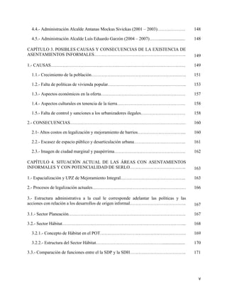 4.4.- Administración Alcalde Antanas Mockus Sivickas (2001 – 2003)……………….                  148

  4.5.- Administración Alcalde Luís Eduardo Garzón (2004 – 2007)……........................   148

CAPÍTULO 3. POSIBLES CAUSAS Y CONSECUENCIAS DE LA EXISTENCIA DE
ASENTAMIENTOS INFORMALES……………………………………………………..                                               149

1.- CAUSAS……………………………………………………………………………….                                                    149

  1.1.- Crecimiento de la población……………………………………………………….                                    151

  1.2.- Falta de políticas de vivienda popular……………………………………………..                            153

  1.3.- Aspectos económicos en la oferta…………………………………………………                                  157

  1.4.- Aspectos culturales en tenencia de la tierra……………………………………….                         158

  1.5.- Falta de control y sanciones a los urbanizadores ilegales…………………………                  158

2.- CONSECUENCIAS……………………………………………………………………                                                  160

  2.1- Altos costos en legalización y mejoramiento de barrios…………………………...                   160

  2.2.- Escasez de espacio público y desarticulación urbana……………………………..                     161

  2.3.- Imagen de ciudad marginal y paupérrima…………………………………………                               162

CAPÍTULO 4. SITUACIÓN ACTUAL DE LAS ÁREAS CON ASENTAMIENTOS
INFORMALES Y CON POTENCIALIDAD DE SERLO………………………………..                                        163

1.- Espacialización y UPZ de Mejoramiento Integral……………………………………..                           163

2.- Procesos de legalización actuales………………………………………………………                                   166

3.- Estructura administrativa a la cual le corresponde adelantar las políticas y las
acciones con relación a los desarrollos de origen informal………………………………..                     167

3.1.- Sector Planeación…………………………………………………………………….                                           167

3.2.- Sector Hábitat………………………………………………………………………...                                           168

  3.2.1.- Concepto de Hábitat en el POT………………………………………………….                                  169

  3.2.2.- Estructura del Sector Hábitat………………………………………....................                   170

3.3.- Comparación de funciones entre el la SDP y la SDH………………………………..                        171




                                                                                               v
 
