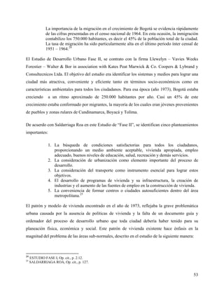 La importancia de la migración en el crecimiento de Bogotá se evidencia rápidamente
              de las cifras presentadas en el censo nacional de 1964. En esta ocasión, la inmigración
              contabilizo los 750.000 habitantes, es decir el 45% de la población total de la ciudad.
              La tasa de migración ha sido particularmente alta en el último periodo ínter censal de
              1951 – 1964.24

El Estudio de Desarrollo Urbano Fase II, se contrato con la firma Llewelyn – Vavies Weeks
Forestier – Walter & Bor in association with Kates Peat Marwick & Co. Coopers & Lybrand y
Consultecnicos Ltda. El objetivo del estudio era identificar los sistemas y medios para lograr una
ciudad más atractiva, conveniente y eficiente tanto en términos socio-económicos como en
características ambientales para todos los ciudadanos. Para esa época (año 1973), Bogotá estaba
creciendo      a un ritmo aproximado de 250.000 habitantes por año. Casi un 45% de este
crecimiento estaba conformado por migrantes, la mayoría de los cuales eran jóvenes provenientes
de pueblos y zonas rulares de Cundinamarca, Boyacá y Tolíma.

De acuerdo con Saldarriaga Roa en este Estudio de “Fase II”, se identifican cinco planteamientos
importantes:

               1. La búsqueda de condiciones satisfactorias para todos los ciudadanos,
                  proporcionando un medio ambiente aceptable, vivienda apropiada, empleo
                  adecuado, buenos niveles de educación, salud, recreación y demás servicios.
               2. La consideración de urbanización como elemento importante del proceso de
                  desarrollo.
               3. La consideración del transporte como instrumento esencial para lograr estos
                  objetivos.
               4. El desarrollo de programas de vivienda y su infraestructura, la creación de
                  industrias y el aumento de las fuentes de empleo en la construcción de vivienda.
               5. La conveniencia de formar centros o ciudades autosuficientes dentro del área
                  metropolitana.25

El patrón y modelo de vivienda encontrado en el año de 1973, reflejaba la grave problemática
urbana causada por la ausencia de políticas de vivienda y la falta de un documento guía y
ordenador del proceso de desarrollo urbano que toda ciudad debería haber tenido para su
planeación física, económica y social. Este patrón de vivienda existente hace énfasis en la
magnitud del problema de las áreas sub-normales, descrito en el estudio de la siguiente manera:



24
     ESTUDIO FASE I, Op. cit., p. 2.12.
25
     SALDARRIAGA ROA, Op. cit., p. 127.


                                                                                                  53
 