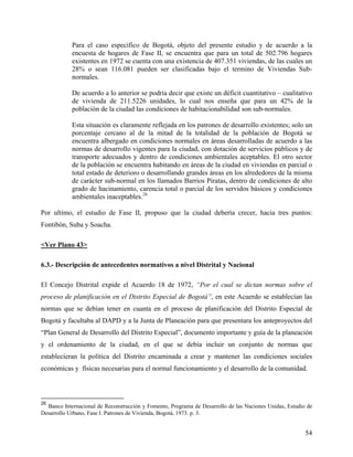 Para el caso especifico de Bogotá, objeto del presente estudio y de acuerdo a la
            encuesta de hogares de Fase II, se encuentra que para un total de 502.796 hogares
            existentes en 1972 se cuenta con una existencia de 407.351 viviendas, de las cuales un
            28% o sean 116.081 pueden ser clasificadas bajo el termino de Viviendas Sub-
            normales.

            De acuerdo a lo anterior se podría decir que existe un déficit cuantitativo – cualitativo
            de vivienda de 211.5226 unidades, lo cual nos enseña que para un 42% de la
            población de la ciudad las condiciones de habitacionabilidad son sub-normales.

            Esta situación es claramente reflejada en los patrones de desarrollo existentes; solo un
            porcentaje cercano al de la mitad de la totalidad de la población de Bogotá se
            encuentra albergado en condiciones normales en áreas desarrolladas de acuerdo a las
            normas de desarrollo vigentes para la ciudad, con dotación de servicios públicos y de
            transporte adecuados y dentro de condiciones ambientales aceptables. El otro sector
            de la población se encuentra habitando en áreas de la ciudad en viviendas en parcial o
            total estado de deterioro o desarrollando grandes áreas en los alrededores de la misma
            de carácter sub-normal en los llamados Barrios Piratas, dentro de condiciones de alto
            grado de hacinamiento, carencia total o parcial de los servidos básicos y condiciones
            ambientales inaceptables.26

Por ultimo, el estudio de Fase II, propuso que la ciudad debería crecer, hacia tres puntos:
Fontibón, Suba y Soacha.

<Ver Plano 43>

6.3.- Descripción de antecedentes normativos a nivel Distrital y Nacional

El Concejo Distrital expide el Acuerdo 18 de 1972, “Por el cual se dictan normas sobre el
proceso de planificación en el Distrito Especial de Bogotá”, en este Acuerdo se establecían las
normas que se debían tener en cuanta en el proceso de planificación del Distrito Especial de
Bogotá y facultaba al DAPD y a la Junta de Planeación para que presentara los anteproyectos del
“Plan General de Desarrollo del Distrito Especial”, documento importante y guía de la planeación
y el ordenamiento de la ciudad, en el que se debía incluir un conjunto de normas que
establecieran la política del Distrito encaminada a crear y mantener las condiciones sociales
económicas y físicas necesarias para el normal funcionamiento y el desarrollo de la comunidad.



26
  Banco Internacional de Reconstrucción y Fomento, Programa de Desarrollo de las Naciones Unidas, Estudio de
Desarrollo Urbano, Fase I. Patrones de Vivienda, Bogotá, 1973. p. 3.


                                                                                                         54
 