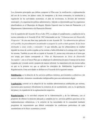 Los elementos principales que debían componer el Plan eran: la zonificación y reglamentación
del uso de la tierra; los planos viales, de transportes y de áreas comunales; la orientación y
regulación de las actividades economías; el plan de inversiones; la división del territorio
municipal; y la organización política administrativa. Además se determinaba que los organismos
planificadores en el Municipio de Bogotá, Distrito Especial eran La Junta de Planeación y el
Departamento Administrativo de Planeación Distrital.

Con la expedición del Acuerdo 20 en el año 1972, se adopta el complemento y ampliación de la
norma contenida en el Acuerdo 65 de 1967 relacionada con las “Urbanizaciones de Desarrollo
Progresivo”. Se cita una frase muy particular en este Acuerdo 20: “La administración aplicara
en lo posible, los procedimientos encaminados a asegurar la cesión a titulo gratuito, de las áreas
destinadas a zonas verdes y comunales”, lo que indicaba, que los urbanizadores no estaban
dejando las áreas de cesión exigidas en las normas o había dificultad en la entrega real y legal de
las mismas. También en este año se expide al Acuerdo 21, norma muy relevante en el tema que
nos ocupa, por cuanto corresponde al “Plan de Mejoramiento de Áreas de Desarrollo
Incompleto”, este es el tercer Plan que se adopta por la administración para el manejo de las áreas
ocupadas por vivienda social o popular de manera informal. La importancia de esta norma radica
en que es la primera vez que se aplican los conceptos de: Habilitación, Legalización o
Regularización. Estas actividades se definen en el Acuerdo de la siguiente manera:

Habilitación: es la dotación de los servicios públicos mínimos, provisionales y colectivos y de
acceso vehicular, elementos considerados indispensables para una subsistencia digna.

Legalización: consiste en la adopción de las medidas administrativas establecidas por normas,
necesarias para reconocer oficialmente la existencia de un asentamiento; esto es, la aprobación
del plano y la expedición de la reglamentación respectiva.

Regularización: es la actividad conjunta de la Administración y de los habitantes, con el
propósito de obtener la dotación adecuada y completa de los .servicios públicos previstos en las
reglamentaciones urbanísticas, y la solución de las necesidades de la comunidad mediante
programas de mejoramiento que deberá contemplar las condiciones particulares de cada
asentamiento en lo físico- económico y social.



                                                                                                55
 