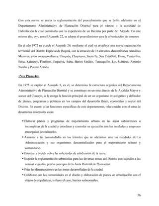Con esta norma se inicia la reglamentación del procedimiento que se debía adelantar en el
Departamento Administrativo de Planeación Distrital para el trámite o la actividad de
Habilitación la cual culminaba con la expedición de un Decreto por parte del Alcalde. En este
mismo año, pero con el Acuerdo 22, se adopta el procedimiento para la urbanización de terrenos.

En el año 1972 se expide el Acuerdo 26, mediante el cual se establece una nueva organización
territorial del Distrito Especial de Bogotá, con la creación de 16 circuitos, denominados Alcaldías
Menores, estas correspondían a: Usaquén, Chapinero, Santa Fe, San Cristóbal, Usme, Tunjuelito,
Bosa, Kennedy, Fontibón, Engativá, Suba, Barios Unidos, Teusaquillo, Los Mártires, Antonio
Nariño y Puente Aranda.

<Ver Plano 44>

En 1975 se expide el Acuerdo 1, en el, se determina la estructura orgánica del Departamento
Administrativo de Planeación Distrital y se constituye en un ente directo de la Alcaldía Mayor y
asesor del Concejo; se le otorga la función principal de ser un organismo investigativo y definidor
de planes, programas y políticas en los campos del desarrollo físico, económico y social del
Distrito. En cuanto a las funciones especificas de este departamento, relacionadas con el tema de
desarrollos informales están:

   Elaborar planes y programas de mejoramiento urbano en las áreas subnormales o
     incompletas de la ciudad y coordinar y controlar su ejecución con las entidades y empresas
     encargadas de realizarlos.
   Asesorar a las comunidades en los trámites que se adelantan ante las entidades de La
     Administración y sus organismos descentralizados para el mejoramiento urbano y
     comunitario.
   Estudiar y decidir sobre las solicitudes de subdivisión de la tierra.
   Expedir la reglamentación urbanística para las diversas zonas del Distrito con sujeción a las
     normas vigentes, previo concepto de la Junta Distrital de Planeación.
   Fijar las demarcaciones en las zonas desarrolladas de la ciudad.
   Colaborar con las comunidades en el diseño y elaboración de planes de urbanización con el
     objeto de regularizar, si fuere el caso, barrios subnormales.



                                                                                                56
 