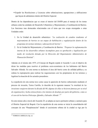  Expedir las Resoluciones y Licencias sobre urbanizaciones, agrupaciones y edificaciones
        que hayan de adelantarse dentro del Distrito Especial.

Dentro de las dependencias que se crean al interior del DAPD para el manejo de los temas
urbanos están las unidades de Desarrollo Urbanístico y Mejoramiento y Coordinación de Barrios.
Las funciones mas destacadas relacionadas con el tema que nos ocupa encargadas a estas
Unidades están:

      1. En la Unidad de desarrollo urbanístico: “La realización de estudios tendientes al
          mejoramiento de barrios en sus etapas de habilitación y regularización dentro de los
          programas de normas mínimas y adecuación de barrios”.
      2. En la Unidad de Mejoramiento y Coordinación de Barrios: “Preparar la reglamentación
          interna de los desarrollos urbanos incompletos para su aprobación y legalización por
          medio de resolución dictada por la Dirección del Departamento Administrativo de
          Planeación Distrital”.

Además en el mismo año 1975, el Concejo de Bogotá expide el Acuerdo 3, con el objetivo de
dictar las medidas para resolver el problema socio-económico de los habitantes del Barrio
Salvador Allende. En esta norma se declarara el área del barrio como de utilidad pública y se
ordena la expropiación para realizar las negociaciones con los propietarios de los terrenos y
legalizar la situación de los actuales poseedores.

La expedición de esta norma tuvo como causa la aparición de barrios subnormales mediante el
proceso de invasión, Torres Carrillo, lo describe de la siguiente manera:”la totalidad de las
invasiones surgieron durante la década del 60, algunas de ellas se hicieron famosas por su nivel
de organización y lucha exitosa frente a los intentos de desalojo por parte del gobierno, como es
el caso de los barrios Policarpa, Quindío y Salvador Allende”.27

En este mismo año a través del Acuerdo 25, se adopta un nuevo perímetro urbano y sanitario para
el Distrito Especial de Bogotá. Con la expedición de esta norma se inicia la consolidación del
concepto de una “Paraplaneación” donde el crecimiento urbano de la ciudad se rige por la


27
     TORRES CARRILLO, Op. cit.


                                                                                              57
 