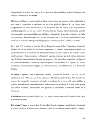 disponibilidad técnica de La Empresa de Acueducto y Alcantarillado y no por los lineamientos
técnicos y urbanísticos del DAPD.

El Perímetro Urbano en este Acuerdo se define como la línea que enmarca el área urbanizable y
apta para la instalación y suministro de servicios públicos. Dentro de ese limite están
comprendidas las zonas desarrolladas y sin desarrollar para las cuales existe la posibilidad
inmediata de prestar los servicios básicos de infraestructura. Además del área delimitada, también
se consideraban integrantes del Perímetro Urbano y Sanitario los desarrollos existentes a la fecha
de expedición y localizados por fuera de este Perímetro, con el fin de que posteriormente sean
incluidos en el proceso de mejoramiento progresivo establecido por el Acuerdo 21 de 1972.

En el año 1978 se expide la Ley No. 61, por la cual se adopta la Ley Orgánica de Desarrollo
Urbano, en ella se establecían dos temas importantes: el primero, determinaba la política de
desarrollo urbano y el equilibrio que debía haber entre las diversas regiones del territorio (zonas
rurales, urbanas y de conservación ecológica). El segundo, establecía que todo núcleo urbano con
más de 20.000 habitantes debía formular su respectivo Plan Integral de Desarrollo, con base en
las técnicas modernas de Planeación Urbano-Regional. Convirtiéndose en la segunda vez en que
se ordenaba a los municipios expedir una norma relacionada con el Desarrollo y la Planeación
Urbana.

Se adopta el séptimo “Plan de Desarrollo Urbano”, a través del Acuerdo 7 de 1979, el cual
corresponde a un “Plan de Desarrollo Integrado”. El criterio general de este Plan era tener un
proceso de planeación permanente orientado a coordinar las acciones del sector público y
privado, teniendo como meta el progresivo mejoramiento de la calidad de la vida de las gentes
que habitan la ciudad, estableciendo unas políticas de crecimiento y estructura interna de la
misma, así:

Crecimiento: se debe orientar hacia el sur y occidente, con una conformación semi-circular hacia
el costado occidental.

Estructura Urbana: se crea un área de Actividad Central conectada a través de ejes lineales de
actividad con áreas de multicentros, áreas de centros de municipios anexados (Suba, Usaquén,




                                                                                                58
 