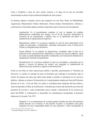Usme y Fontibón) y áreas de otros centros menores a lo largo de los ejes de actividad,
estructurando las áreas de tipo residencial alrededor de estos centros.

Se destacan algunos conceptos nuevos que surgieron con este Plan: Índice de Habitabilidad,
Legalización, Mejoramiento Urbano, Multicentro, Norma mínima, Normalización y Reloteo, a
continuación se transcriben algunos términos importantes para el tema de esta investigación:

                Legalización: Es el procedimiento mediante el cual se adoptan las medidas
                administrativas establecidas por normas, con el fin de reconocer oficialmente la
                existencia de un asentamiento o edificio, esto es, la aprobación del plano y la
                expedición de la reglamentación respectiva.

                Mejoramiento urbano: Es un proceso mediante el cual las áreas deterioradas de la
                ciudad son adecuadas o rehabilitadas, utilizando instrumentos como la Renovación
                Urbana y la Regularización de Barrios.

                Norma Mínima: Es el conjunto de disposiciones, estudiadas sobre la base de la
                reducción de las especificaciones urbanísticas y técnicas de servicios públicos, según
                las cuales se puede adelantar desarrollos residenciales con localización definida de su
                equipamiento comunal correspondiente.

                Normalización: Es el proceso mediante el cual, las actividades o desarrollo que se
                apartan o carecen de patrones de control, son sometidos al cumplimiento de
                disposiciones que encauzan y regulan su funcionamiento.28

Existe en este Plan un titulo especial para definir y describir, perfectamente el “Perímetro de
Servicios”, se unifica el concepto de tener un Perímetro que contenga el crecimiento, bajo el
criterio de generar una línea que indica hasta donde es posible el suministro de los servicios
públicos. Además se incluyen 56 desarrollos de vivienda popular situados por fuera del Perímetro
descrito en el Art., 13 de este Plan, los cuales se consideran parte integrante del área urbana y
serán incorporados al Plano de Zonificación. Aclarando que existen más desarrollos por fuera del
perímetro de servicios y serán incorporados, previo estudio y delimitación de los mismos por
parte del DAPD. A continuación se transcriben los asentamientos incorporados al perímetro
urbano por el Acuerdo 7 de 1979:

                Parágrafo 2: Los asentamientos de vivienda popular situados por fuera del perímetro
                urbano descrito en el Artículo 13 del presente Acuerdo, se consideran como parte
                integrante del área comprendida dentro de este perímetro y están incorporados al
28
     Acuerdo Distrital 7 de 1979, Artículo 11.


                                                                                                    59
 