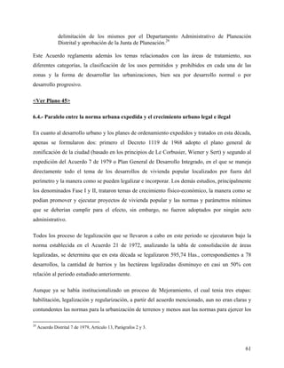 delimitación de los mismos por el Departamento Administrativo de Planeación
                Distrital y aprobación de la Junta de Planeación.29

Este Acuerdo reglamenta además los temas relacionados con las áreas de tratamiento, sus
diferentes categorías, la clasificación de los usos permitidos y prohibidos en cada una de las
zonas y la forma de desarrollar las urbanizaciones, bien sea por desarrollo normal o por
desarrollo progresivo.

<Ver Plano 45>

6.4.- Paralelo entre la norma urbana expedida y el crecimiento urbano legal e ilegal

En cuanto al desarrollo urbano y los planes de ordenamiento expedidos y tratados en esta década,
apenas se formularon dos: primero el Decreto 1119 de 1968 adopto el plano general de
zonificación de la ciudad (basado en los principios de Le Corbusier, Wiener y Sert) y segundo al
expedición del Acuerdo 7 de 1979 o Plan General de Desarrollo Integrado, en el que se maneja
directamente todo el tema de los desarrollos de vivienda popular localizados por fuera del
perímetro y la manera como se pueden legalizar e incorporar. Los demás estudios, principalmente
los denominados Fase I y II, trataron temas de crecimiento físico-económico, la manera como se
podían promover y ejecutar proyectos de vivienda popular y las normas y parámetros mínimos
que se deberían cumplir para el efecto, sin embargo, no fueron adoptados por ningún acto
administrativo.

Todos los proceso de legalización que se llevaron a cabo en este periodo se ejecutaron bajo la
norma establecida en el Acuerdo 21 de 1972, analizando la tabla de consolidación de áreas
legalizadas, se determina que en esta década se legalizaron 595,74 Has., correspondientes a 78
desarrollos, la cantidad de barrios y las hectáreas legalizadas disminuyo en casi un 50% con
relación al periodo estudiado anteriormente.

Aunque ya se había institucionalizado un proceso de Mejoramiento, el cual tenia tres etapas:
habilitación, legalización y regularización, a partir del acuerdo mencionado, aun no eran claras y
contundentes las normas para la urbanización de terrenos y menos aun las normas para ejercer los

29
     Acuerdo Distrital 7 de 1979, Artículo 13, Parágrafos 2 y 3.



                                                                                               61
 