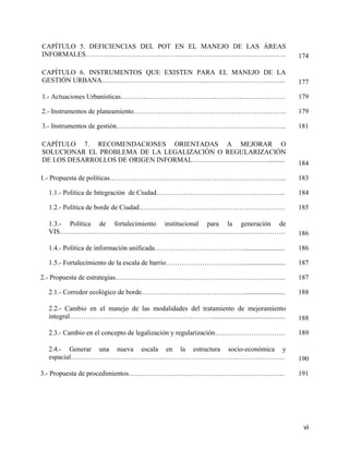 CAPÍTULO 5. DEFICIENCIAS DEL POT EN EL MANEJO DE LAS ÁREAS
INFORMALES…………………………………………………………………………….                                             174

CAPÍTULO 6. INSTRUMENTOS QUE EXISTEN PARA EL MANEJO DE LA
GESTIÓN URBANA……………………………………………………………………...                                          177

1.- Actuaciones Urbanísticas………………………………………………………………                                 179

2.- Instrumentos de planeamiento………………………………………………………….                              179

3.- Instrumentos de gestión………………………………………………………………...                               181

CAPÍTULO 7. RECOMENDACIONES ORIENTADAS A MEJORAR O
SOLUCIONAR EL PROBLEMA DE LA LEGALIZACIÓN O REGULARIZACIÓN
DE LOS DESARROLLOS DE ORIGEN INFORMAL……………………………..........                           184

1.- Propuesta de políticas…………………………………………………………………...                               183

 1.1.- Política de Integración de Ciudad………………………………………………...                        184

 1.2.- Política de borde de Ciudad……………………………………………………….                             185

 1.3.- Política de fortalecimiento institucional para la generación de
 VIS………………………………………………………………………………………                                                186

 1.4.- Política de información unificada…………………………………........................        186

 1.5.- Fortalecimiento de la escala de barrio……………………………..........................   187

2.- Propuesta de estrategias………………………………………………………………...                              187

 2.1.- Corredor ecológico de borde………………………………………........................            188

 2.2.- Cambio en el manejo de las modalidades del tratamiento de mejoramiento
 integral………………………………………………………..........................................             188

 2.3.- Cambio en el concepto de legalización y regularización………………………….             189

 2.4.- Generar una nueva escala en la estructura socio-económica y
 espacial………………………………………………………………………………….                                            190

3.- Propuesta de procedimientos…………………………………………………………...                             191




                                                                                      vi
 