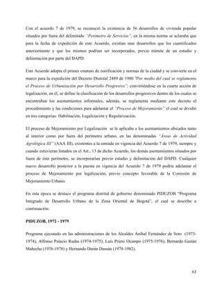 Con el acuerdo 7 de 1979, se reconoció la existencia de 56 desarrollos de vivienda popular
situados por fuera del delimitado “Perímetro de Servicios”, en la misma norma se aclaraba que
para la fecha de expedición de este Acuerdo, existían mas desarrollos que los cuantificados
anteriormente y que los mismos podrían ser incorporados, previo trámite de un estudio y
delimitación por parte del DAPD.

Este Acuerdo adopta el primer estatuto de zonificación y normas de la ciudad y se convierte en el
marco para la expedición del Decreto Distrital 2489 de 1980 “Por medio del cual se reglamenta
el Proceso de Urbanización por Desarrollo Progresivo”, convirtiéndose en la cuarta acción de
legalización, en él, se define la clasificación de los desarrollos progresivos dentro de los cuales se
encontraban los asentamientos informales, además, se reglamenta mediante este decreto el
procedimiento y las condiciones para adelantar el “Proceso de Mejoramiento” el cual se dividió
en tres categorías: Habilitación, Legalización y Regularización.

El proceso de Mejoramiento por Legalización se le aplicaba a los asentamientos ubicados tanto
al interior como por fuera del perímetro urbano, en las denominadas “Áreas de Actividad
Agrológica III” (AAA III), existentes a la entrada en vigencia del Acuerdo 7 de 1979, siempre y
cuando estuvieran listados en el Art., 13 de dicho Acuerdo, los demás asentamientos situados por
fuera de éste perímetro, se incorporarían previo estudio y delimitación del DAPD. Cualquier
nuevo desarrollo posterior a la puesta en vigencia del Acuerdo 7 de 1979 podría adelantar el
proceso de Mejoramiento por legalización, previo concepto favorable de la Comisión de
Mejoramiento Urbano.

En esta época se destaco el programa distrital de gobierno denominado PIDUZOB “Programa
Integrado de Desarrollo Urbano de la Zona Oriental de Bogotá”, el cual se describe a
continuación:

PIDUZOB, 1972 - 1979

Programa ejecutado en las administraciones de los Alcaldes Aníbal Fernández de Soto (1973-
1974), Alfonso Palacio Rudas (1974-1975), Luís Prieto Ocampo (1975-1976), Bernardo Gaitán
Mahecha (1976-1978) y Hernando Durán Dussán (1978-1982).




                                                                                                   63
 
