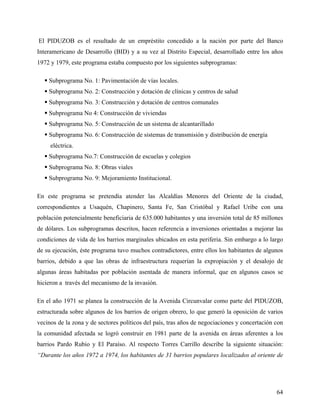 El PIDUZOB es el resultado de un empréstito concedido a la nación por parte del Banco
Interamericano de Desarrollo (BID) y a su vez al Distrito Especial, desarrollado entre los años
1972 y 1979, este programa estaba compuesto por los siguientes subprogramas:

   Subprograma No. 1: Pavimentación de vías locales.
   Subprograma No. 2: Construcción y dotación de clínicas y centros de salud
   Subprograma No. 3: Construcción y dotación de centros comunales
   Subprograma No 4: Construcción de viviendas
   Subprograma No. 5: Construcción de un sistema de alcantarillado
   Subprograma No. 6: Construcción de sistemas de transmisión y distribución de energía
     eléctrica.
   Subprograma No.7: Construcción de escuelas y colegios
   Subprograma No. 8: Obras viales
   Subprograma No. 9: Mejoramiento Institucional.

En este programa se pretendía atender las Alcaldías Menores del Oriente de la ciudad,
correspondientes a Usaquén, Chapinero, Santa Fe, San Cristóbal y Rafael Uribe con una
población potencialmente beneficiaria de 635.000 habitantes y una inversión total de 85 millones
de dólares. Los subprogramas descritos, hacen referencia a inversiones orientadas a mejorar las
condiciones de vida de los barrios marginales ubicados en esta periferia. Sin embargo a lo largo
de su ejecución, éste programa tuvo muchos contradictores, entre ellos los habitantes de algunos
barrios, debido a que las obras de infraestructura requerían la expropiación y el desalojo de
algunas áreas habitadas por población asentada de manera informal, que en algunos casos se
hicieron a través del mecanismo de la invasión.

En el año 1971 se planea la construcción de la Avenida Circunvalar como parte del PIDUZOB,
estructurada sobre algunos de los barrios de origen obrero, lo que generó la oposición de varios
vecinos de la zona y de sectores políticos del país, tras años de negociaciones y concertación con
la comunidad afectada se logró construir en 1981 parte de la avenida en áreas aferentes a los
barrios Pardo Rubio y El Paraíso. Al respecto Torres Carrillo describe la siguiente situación:
“Durante los años 1972 a 1974, los habitantes de 31 barrios populares localizados al oriente de




                                                                                               64
 