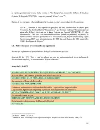la capital, protagonizaron una lucha contra el Plan Integral de Desarrollo Urbano de la Zona
Oriental de Bogotá (PIDUZOB), conocido como el “Plan Cerros”30.

Dentro de los proyectos relacionados con la vivienda popular, Janssen describe lo siguiente:

               En 1972, también el BID aprobó un proyecto de auto construcción en etapas para
               Colombia. Se diseño el barrio “Guacamayas” que formara parte del “Programa para el
               desarrollo Urbano Integrado de la Zona Oriental de Bogotá” (PIDUZOB). El plan
               comprendía 2.246 lotes con construcción mínima (servicios públicos); se preveía la
               terminación de las casas por medio de la autoconstrucción, bajo la orientación y según
               las normas del ICT y en última instancia del BID. La contribución del BID alcanzo los
               US$ 2.4 millones de dólares.31

6.6.- Antecedentes en procedimientos de legalización

Norma que reglamenta el procedimiento de legalización en este periodo:

Acuerdo 21 de 1972, “Por el cual se adopta un plan de mejoramiento de áreas urbanas de
desarrollo incompleto y se dictan normas de procedimiento”.


Acuerdo 21 de 1972


NOMBRE O PLAN DE DESARROLLO QUE REGLAMENTABA O HACIA PARTE
Acuerdo 65 de 1967, normas generales para urbanizar terrenos
NOMBRE DADO A LOS "DESARROLLO INFORMALES"
Asentamiento o Desarrollo Incompleto
NOMBRE DEL PROCEDIMIENTO
Proceso de mejoramiento, mediante la Habilitación, Legalización o Regularización
Legalización: Aprobación del plano y expedición de la reglamentación respectiva
ACTO ADMINISTRATIVO CON EL QUE CULMINABA EL TRÁMITE
Decreto del Alcalde Mayor
DEPENDENCIA RESPONSABLE DEL PROCEDIMIENTO
Departamento Administración de Planeación Distrital
NOVEDADES




30
     TORRES CARRILLO, Op. cit.
31
     JANSSEN, Roel. Vivienda y Luchas Populares en Bogotá. Bogotá: Ediciones Tercer Mundo, 1984. p. 55


                                                                                                         65
 