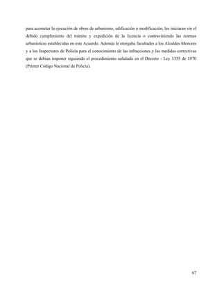 para acometer la ejecución de obras de urbanismo, edificación o modificación, las iniciaran sin el
debido cumplimiento del trámite y expedición de la licencia o contraviniendo las normas
urbanísticas establecidas en este Acuerdo. Además le otorgaba facultades a los Alcaldes Menores
y a los Inspectores de Policía para el conocimiento de las infracciones y las medidas correctivas
que se debían imponer siguiendo el procedimiento señalado en el Decreto - Ley 1355 de 1970
(Primer Código Nacional de Policía).




                                                                                               67
 