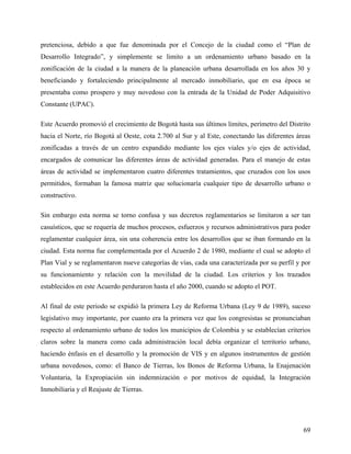 pretenciosa, debido a que fue denominada por el Concejo de la ciudad como el “Plan de
Desarrollo Integrado”, y simplemente se limito a un ordenamiento urbano basado en la
zonificación de la ciudad a la manera de la planeación urbana desarrollada en los años 30 y
beneficiando y fortaleciendo principalmente al mercado inmobiliario, que en esa época se
presentaba como prospero y muy novedoso con la entrada de la Unidad de Poder Adquisitivo
Constante (UPAC).

Este Acuerdo promovió el crecimiento de Bogotá hasta sus últimos limites, perímetro del Distrito
hacia el Norte, río Bogotá al Oeste, cota 2.700 al Sur y al Este, conectando las diferentes áreas
zonificadas a través de un centro expandido mediante los ejes viales y/o ejes de actividad,
encargados de comunicar las diferentes áreas de actividad generadas. Para el manejo de estas
áreas de actividad se implementaron cuatro diferentes tratamientos, que cruzados con los usos
permitidos, formaban la famosa matriz que solucionaría cualquier tipo de desarrollo urbano o
constructivo.

Sin embargo esta norma se torno confusa y sus decretos reglamentarios se limitaron a ser tan
casuísticos, que se requería de muchos procesos, esfuerzos y recursos administrativos para poder
reglamentar cualquier área, sin una coherencia entre los desarrollos que se iban formando en la
ciudad. Esta norma fue complementada por el Acuerdo 2 de 1980, mediante el cual se adopto el
Plan Vial y se reglamentaron nueve categorías de vías, cada una caracterizada por su perfil y por
su funcionamiento y relación con la movilidad de la ciudad. Los criterios y los trazados
establecidos en este Acuerdo perduraron hasta el año 2000, cuando se adopto el POT.

Al final de este periodo se expidió la primera Ley de Reforma Urbana (Ley 9 de 1989), suceso
legislativo muy importante, por cuanto era la primera vez que los congresistas se pronunciaban
respecto al ordenamiento urbano de todos los municipios de Colombia y se establecían criterios
claros sobre la manera como cada administración local debía organizar el territorio urbano,
haciendo énfasis en el desarrollo y la promoción de VIS y en algunos instrumentos de gestión
urbana novedosos, como: el Banco de Tierras, los Bonos de Reforma Urbana, la Enajenación
Voluntaria, la Expropiación sin indemnización o por motivos de equidad, la Integración
Inmobiliaria y el Reajuste de Tierras.




                                                                                              69
 