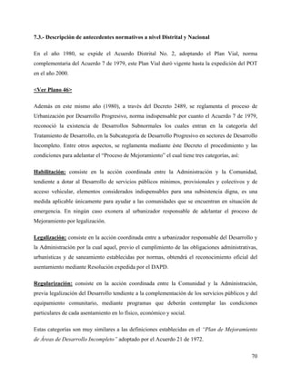 7.3.- Descripción de antecedentes normativos a nivel Distrital y Nacional

En el año 1980, se expide el Acuerdo Distrital No. 2, adoptando el Plan Vial, norma
complementaria del Acuerdo 7 de 1979, este Plan Vial duró vigente hasta la expedición del POT
en el año 2000.

<Ver Plano 46>

Además en este mismo año (1980), a través del Decreto 2489, se reglamenta el proceso de
Urbanización por Desarrollo Progresivo, norma indispensable por cuanto el Acuerdo 7 de 1979,
reconoció la existencia de Desarrollos Subnormales los cuales entran en la categoría del
Tratamiento de Desarrollo, en la Subcategoría de Desarrollo Progresivo en sectores de Desarrollo
Incompleto. Entre otros aspectos, se reglamenta mediante éste Decreto el procedimiento y las
condiciones para adelantar el “Proceso de Mejoramiento” el cual tiene tres categorías, así:

Habilitación: consiste en la acción coordinada entre la Administración y la Comunidad,
tendiente a dotar al Desarrollo de servicios públicos mínimos, provisionales y colectivos y de
acceso vehicular, elementos considerados indispensables para una subsistencia digna, es una
medida aplicable únicamente para ayudar a las comunidades que se encuentran en situación de
emergencia. En ningún caso exonera al urbanizador responsable de adelantar el proceso de
Mejoramiento por legalización.

Legalización: consiste en la acción coordinada entre a urbanizador responsable del Desarrollo y
la Administración por la cual aquel, previo el cumplimiento de las obligaciones administrativas,
urbanísticas y de saneamiento establecidas por normas, obtendrá el reconocimiento oficial del
asentamiento mediante Resolución expedida por el DAPD.

Regularización: consiste en la acción coordinada entre la Comunidad y la Administración,
previa legalización del Desarrollo tendiente a la complementación de los servicios públicos y del
equipamiento comunitario, mediante programas que deberán contemplar las condiciones
particulares de cada asentamiento en lo físico, económico y social.

Estas categorías son muy similares a las definiciones establecidas en el “Plan de Mejoramiento
de Áreas de Desarrollo Incompleto” adoptado por el Acuerdo 21 de 1972.

                                                                                              70
 