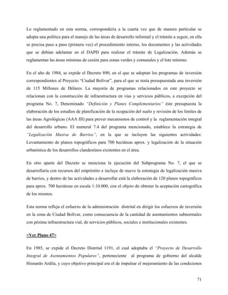 Lo reglamentado en esta norma, correspondería a la cuarta vez que de manera particular se
adopta una política para el manejo de las áreas de desarrollo informal y el trámite a seguir, en ella
se precisa paso a paso (primera vez) el procedimiento interno, los documentos y las actividades
que se debían adelantar en el DAPD para realizar el trámite de Legalización. Además se
reglamentan las áreas mínimas de cesión para zonas verdes y comunales y el lote mínimo.

En el año de 1984, se expide el Decreto 890, en el que se adoptan los programas de inversión
correspondientes al Proyecto “Ciudad Bolívar”, para el que se tenía presupuestada una inversión
de 115 Millones de Dólares. La mayoría de programas relacionados en este proyecto se
relacionan con la construcción de infraestructura en vías y servicios públicos, a excepción del
programa No. 7, Denominado “Definición y Planes Complementarios” éste presupuesta la
elaboración de los estudios de planificación de la ocupación del suelo y revisión de los limites de
las áreas Agrológicas (AAA III) para prever mecanismos de control y la reglamentación integral
del desarrollo urbano. El numeral 7.4 del programa mencionado, establece la estrategia de
“Legalización Masiva de Barrios”, en la que se incluyen las siguientes actividades:
Levantamiento de planos topográficos para 700 hectáreas aprox. y legalización de la situación
urbanística de los desarrollos clandestinos existentes en el área.

En otro aparte del Decreto se menciona la ejecución del Subprograma No. 7, el que se
desarrollaría con recursos del empréstito e incluye de nuevo la estrategia de legalización masiva
de barrios, y dentro de las actividades a desarrollar está la elaboración de 120 planos topográficos
para aprox. 700 hectáreas en escala 1:10.000, con el objeto de obtener la aceptación cartográfica
de los mismos.

Esta norma refleja el esfuerzo de la administración distrital en dirigir los esfuerzos de inversión
en la zona de Ciudad Bolívar, como consecuencia de la cantidad de asentamientos subnormales
con pésima infraestructura vial, de servicios públicos, sociales e institucionales existentes.

<Ver Plano 47>

En 1985, se expide el Decreto Distrital 1191, el cual adoptaba el “Proyecto de Desarrollo
Integral de Asentamientos Populares”, perteneciente          al programa de gobierno del alcalde
Hisnardo Ardila, y cuyo objetivo principal era el de impulsar el mejoramiento de las condiciones


                                                                                                  71
 