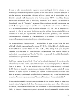 de vida de todos los asentamientos populares urbanos de Bogotá, D.E. Se entendía en ese
momento por asentamientos populares: aquellos en los que la mayor parte de la población se
ubicaba dentro de la denominada "línea de pobreza”, criterio que de conformidad con la
definición realizada por la Organización de las Naciones Unidas (ONU) y por el SIJU (Sistema
Nacional de Información sobre la Situación y Prospectiva de la Infancia y la Juventud en
Colombia) la Línea de Pobreza (LP) representa el ingreso mínimo necesario para comprar una
canasta de bienes y servicios que se considera como básica. Para las zonas urbanas en Colombia,
la LP se ha estimado como dos veces la Línea de Indigencia (2LI). Y la Línea de Indigencia (LI)
representa el valor de una canasta familiar que permita satisfacer las necesidades básicas de
alimentación, es decir, los requerimientos mínimos de calorías, proteínas y otros nutrientes
(estimados según la metodología de FAO, OMS y ONU) en un momento y en un lugar que debe
poseer un hogar para no ser considerado como extremadamente pobre.

Las áreas definidas por el proyecto eran: 1.- Alcaldía Menor de Suba, sectores DANE Nos. 9201
a 9210; 2.- Alcaldía Menor de Santa Fe, sectores DANE Nos. 3201 a 3216 y 3.- Alcaldía Menor
de Ciudad Bolívar, sectores DANE Nos. 2513 a 2519, 2523, 2525 y 2530; y los proyectos
consistían en la ejecución de      obras integrales (Infraestructura física, espacios públicos y
equipamiento comunal), acciones “Semilla” (Servicios de Apoyo a la Comunidad) dentro de los
cuales estaba la “Legalización de asentamientos”.

En 1986, se expide el Acuerdo No. 1, “Por el cual se ordena la legalización de unos desarrollos
urbanísticos y se dictan normas y procedimientos para el desarrollo progresivo en el Distrito
Especial de Bogotá”. Con este acto administrativo el Concejo de Bogotá, ordenó la legalización
de 341 barrios o desarrollos clandestinos en diferentes Alcaldías Locales. Además la norma
determina en algunos artículos las medidas para controlar la expansión de los desarrollos sobre
áreas no edificables, controles a la urbanización ilegal y sanciones para los que incurran en estas
conductas. Así mismo crea la denominada “Gaceta de Urbanismo y Construcción de Obra”.

Se muestra como paradójico lo manifestado y ordenado por este Acuerdo, por que en una primera
instancia ordena la legalización de desarrollos clandestinos en áreas dentro y fuera del perímetro
de servicios y posteriormente manifiesta la idea de fortalecer los planes de Vivienda a través de la
CVP y los controles y las sanciones a quienes permitan o ejerzan la actividad de urbanizar sin los



                                                                                                 72
 