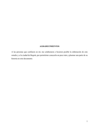 AGRADECIMIENTOS

A las personas que confiaron en mí, me colaboraron e hicieron posible la elaboración de este
estudio y a la ciudad de Bogotá, por permitirme conocerla un poco más y plasmar una parte de su
historia en este documento.




                                                                                             1
 