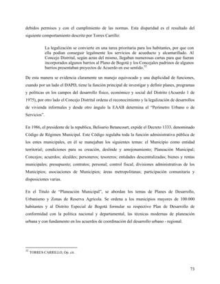 debidos permisos y con el cumplimiento de las normas. Esta disparidad es el resultado del
siguiente comportamiento descrito por Torres Carrillo:

              La legalización se convierte en una tarea prioritaria para los habitantes, por que con
              ella podían conseguir legalmente los servicios de acueducto y alcantarillado. Al
              Concejo Distrital, según actas del mismo, llegaban numerosas cartas para que fueran
              incorporados algunos barrios al Plano de Bogotá y los Concejales padrinos de algunos
              barrios presentaban proyectos de Acuerdo en ese sentido.32

De esta manera se evidencia claramente un manejo equivocado y una duplicidad de funciones,
cuando por un lado el DAPD, tiene la función principal de investigar y definir planes, programas
y políticas en los campos del desarrollo físico, económico y social del Distrito (Acuerdo 1 de
1975), por otro lado el Concejo Distrital ordena el reconocimiento y la legalización de desarrollos
de vivienda informales y desde otro ángulo la EAAB determina el “Perímetro Urbano o de
Servicios”.

En 1986, el presidente de la republica, Belisario Betancourt, expide el Decreto 1333, denominado
Código de Régimen Municipal. Este Código regulaba toda la función administrativa pública de
los entes municipales, en él se manejaban los siguientes temas: el Municipio como entidad
territorial; condiciones para su creación, deslinde y amojonamiento; Planeación Municipal;
Concejos; acuerdos; alcaldes; personeros; tesoreros; entidades descentralizadas; bienes y rentas
municipales; presupuesto; contratos; personal; control fiscal; divisiones administrativas de los
Municipios; asociaciones de Municipios; áreas metropolitanas; participación comunitaria y
disposiciones varias.

En el Titulo de “Planeación Municipal”, se abordan los temas de Planes de Desarrollo,
Urbanismo y Zonas de Reserva Agrícola. Se ordena a los municipios mayores de 100.000
habitantes y al Distrito Especial de Bogotá formular su respectivo Plan de Desarrollo de
conformidad con la política nacional y departamental, las técnicas modernas de planeación
urbana y con fundamento en los acuerdos de coordinación del desarrollo urbano - regional.




32
     TORRES CARRILLO, Op. cit.



                                                                                                 73
 