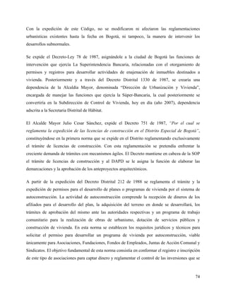 Con la expedición de este Código, no se modificaron ni afectaron las reglamentaciones
urbanísticas existentes hasta la fecha en Bogotá, ni tampoco, la manera de intervenir los
desarrollos subnormales.

Se expide el Decreto-Ley 78 de 1987, asignándole a la ciudad de Bogotá las funciones de
intervención que ejercía La Superintendencia Bancaria, relacionadas con el otorgamiento de
permisos y registros para desarrollar actividades de enajenación de inmuebles destinados a
vivienda. Posteriormente y a través del Decreto Distrital 1330 de 1987, se crearía una
dependencia de la Alcaldía Mayor, denominada “Dirección de Urbanización y Vivienda”,
encargada de manejar las funciones que ejercía la Súper-Bancaria, la cual posteriormente se
convertiría en la Subdirección de Control de Vivienda, hoy en día (año 2007), dependencia
adscrita a la Secretaria Distrital de Hábitat.

El Alcalde Mayor Julio Cesar Sánchez, expide el Decreto 751 de 1987, “Por el cual se
reglamenta la expedición de las licencias de construcción en el Distrito Especial de Bogotá”,
constituyéndose en la primera norma que se expide en el Distrito reglamentando exclusivamente
el trámite de licencias de construcción. Con esta reglamentación se pretendía enfrentar la
creciente demanda de trámites con mecanismos ágiles. El Decreto mantiene en cabeza de la SOP
el trámite de licencias de construcción y al DAPD se le asigna la función de elaborar las
demarcaciones y la aprobación de los anteproyectos arquitectónicos.

A partir de la expedición del Decreto Distrital 212 de 1988 se reglamenta el trámite y la
expedición de permisos para el desarrollo de planes o programas de vivienda por el sistema de
autoconstrucción. La actividad de autoconstrucción comprende la recepción de dineros de los
afiliados para el desarrollo del plan, la adquisición del terreno en donde se desarrollará, los
trámites de aprobación del mismo ante las autoridades respectivas y un programa de trabajo
comunitario para la realización de obras de urbanismo, dotación de servicios públicos y
construcción de vivienda. En esta norma se establecen los requisitos jurídicos y técnicos para
solicitar el permiso para desarrollar un programa de vivienda por autoconstrucción, viable
únicamente para Asociaciones, Fundaciones, Fondos de Empleados, Juntas de Acción Comunal y
Sindicatos. El objetivo fundamental de esta norma consistía en conformar el registro e inscripción
de este tipo de asociaciones para captar dinero y reglamentar el control de las inversiones que se



                                                                                               74
 