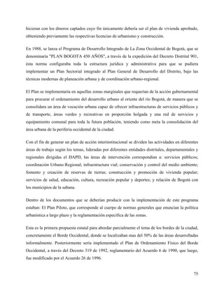 hicieran con los dineros captados cuyo fin únicamente debería ser el plan de vivienda aprobado,
obteniendo previamente las respectivas licencias de urbanismo y construcción.

En 1988, se lanza el Programa de Desarrollo Integrado de La Zona Occidental de Bogotá, que se
denominaría "PLAN BOGOTA 450 AÑOS", a través de la expedición del Decreto Distrital 901,
ésta norma configuraba toda la estructura jurídica y administrativa para que se pudiera
implementar un Plan Sectorial integrado al Plan General de Desarrollo del Distrito, bajo las
técnicas modernas de planeación urbana y de coordinación urbano-regional.

El Plan se implementaría en aquellas zonas marginales que requerían de la acción gubernamental
para procurar el ordenamiento del desarrollo urbano al oriente del río Bogotá, de manera que se
consolidara un área de vocación urbana capaz de ofrecer infraestructuras de servicios públicos y
de transporte, áreas verdes y recreativas en proporción holgada y una red de servicios y
equipamiento comunal para toda la futura población, teniendo como meta la consolidación del
área urbana de la periferia occidental de la ciudad.

Con el fin de generar un plan de acción interinstitucional se dividen las actividades en diferentes
áreas de trabajo según los temas, lideradas por diferentes entidades distritales, departamentales y
regionales dirigidas el DAPD, las áreas de intervención correspondían a: servicios públicos;
coordinación Urbano-Regional; infraestructura vial; conservación y control del medio ambiente;
fomento y creación de reservas de tierras; construcción y promoción de vivienda popular;
servicios de salud, educación, cultura, recreación popular y deportes; y relación de Bogotá con
los municipios de la sabana.

Dentro de los documentos que se deberían producir con la implementación de este programa
estaban: El Plan Piloto, que corresponde al cuerpo de normas generales que enuncian la política
urbanística a largo plazo y la reglamentación específica de las zonas.

Esta es la primera propuesta estatal para abordar parcialmente el tema de los bordes de la ciudad,
concretamente el Borde Occidental, donde se localizaban mas del 50% de las áreas desarrolladas
informalmente. Posteriormente sería implementado el Plan de Ordenamiento Físico del Borde
Occidental, a través del Decreto 319 de 1992, reglamentario del Acuerdo 6 de 1990, que luego,
fue modificado por el Acuerdo 26 de 1996.


                                                                                                75
 