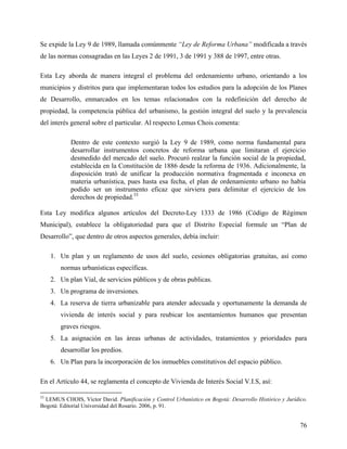 Se expide la Ley 9 de 1989, llamada comúnmente “Ley de Reforma Urbana” modificada a través
de las normas consagradas en las Leyes 2 de 1991, 3 de 1991 y 388 de 1997, entre otras.

Esta Ley aborda de manera integral el problema del ordenamiento urbano, orientando a los
municipios y distritos para que implementaran todos los estudios para la adopción de los Planes
de Desarrollo, enmarcados en los temas relacionados con la redefinición del derecho de
propiedad, la competencia pública del urbanismo, la gestión integral del suelo y la prevalencia
del interés general sobre el particular. Al respecto Lemus Chois comenta:

            Dentro de este contexto surgió la Ley 9 de 1989, como norma fundamental para
            desarrollar instrumentos concretos de reforma urbana que limitaran el ejercicio
            desmedido del mercado del suelo. Procuró realzar la función social de la propiedad,
            establecida en la Constitución de 1886 desde la reforma de 1936. Adicionalmente, la
            disposición trató de unificar la producción normativa fragmentada e inconexa en
            materia urbanística, pues hasta esa fecha, el plan de ordenamiento urbano no había
            podido ser un instrumento eficaz que sirviera para delimitar el ejercicio de los
            derechos de propiedad.33

Esta Ley modifica algunos artículos del Decreto-Ley 1333 de 1986 (Código de Régimen
Municipal), establece la obligatoriedad para que el Distrito Especial formule un “Plan de
Desarrollo”, que dentro de otros aspectos generales, debía incluir:

     1. Un plan y un reglamento de usos del suelo, cesiones obligatorias gratuitas, así como
        normas urbanísticas específicas.
     2. Un plan Vial, de servicios públicos y de obras publicas.
     3. Un programa de inversiones.
     4. La reserva de tierra urbanizable para atender adecuada y oportunamente la demanda de
        vivienda de interés social y para reubicar los asentamientos humanos que presentan
        graves riesgos.
     5. La asignación en las áreas urbanas de actividades, tratamientos y prioridades para
        desarrollar los predios.
     6. Un Plan para la incorporación de los inmuebles constitutivos del espacio público.

En el Artículo 44, se reglamenta el concepto de Vivienda de Interés Social V.I.S, así:

33
  LEMUS CHOIS, Víctor David. Planificación y Control Urbanístico en Bogotá: Desarrollo Histórico y Jurídico.
Bogotá: Editorial Universidad del Rosario. 2006, p. 91.


                                                                                                         76
 