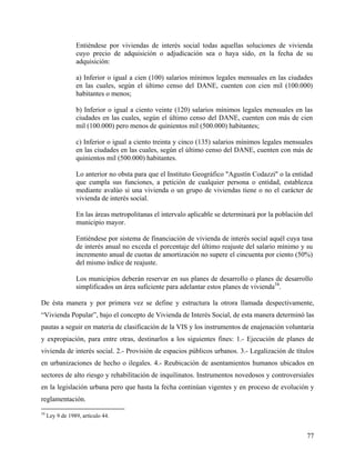 Entiéndese por viviendas de interés social todas aquellas soluciones de vivienda
                 cuyo precio de adquisición o adjudicación sea o haya sido, en la fecha de su
                 adquisición:

                 a) Inferior o igual a cien (100) salarios mínimos legales mensuales en las ciudades
                 en las cuales, según el último censo del DANE, cuenten con cien mil (100.000)
                 habitantes o menos;

                 b) Inferior o igual a ciento veinte (120) salarios mínimos legales mensuales en las
                 ciudades en las cuales, según el último censo del DANE, cuenten con más de cien
                 mil (100.000) pero menos de quinientos mil (500.000) habitantes;

                 c) Inferior o igual a ciento treinta y cinco (135) salarios mínimos legales mensuales
                 en las ciudades en las cuales, según el último censo del DANE, cuenten con más de
                 quinientos mil (500.000) habitantes.

                 Lo anterior no obsta para que el Instituto Geográfico "Agustín Codazzi" o la entidad
                 que cumpla sus funciones, a petición de cualquier persona o entidad, establezca
                 mediante avalúo si una vivienda o un grupo de viviendas tiene o no el carácter de
                 vivienda de interés social.

                 En las áreas metropolitanas el intervalo aplicable se determinará por la población del
                 municipio mayor.

                 Entiéndese por sistema de financiación de vivienda de interés social aquél cuya tasa
                 de interés anual no exceda el porcentaje del último reajuste del salario mínimo y su
                 incremento anual de cuotas de amortización no supere el cincuenta por ciento (50%)
                 del mismo índice de reajuste.

                 Los municipios deberán reservar en sus planes de desarrollo o planes de desarrollo
                 simplificados un área suficiente para adelantar estos planes de vivienda34.

De ésta manera y por primera vez se define y estructura la otrora llamada despectivamente,
“Vivienda Popular”, bajo el concepto de Vivienda de Interés Social, de esta manera determinó las
pautas a seguir en materia de clasificación de la VIS y los instrumentos de enajenación voluntaria
y expropiación, para entre otras, destinarlos a los siguientes fines: 1.- Ejecución de planes de
vivienda de interés social. 2.- Provisión de espacios públicos urbanos. 3.- Legalización de títulos
en urbanizaciones de hecho o ilegales. 4.- Reubicación de asentamientos humanos ubicados en
sectores de alto riesgo y rehabilitación de inquilinatos. Instrumentos novedosos y controversiales
en la legislación urbana pero que hasta la fecha continúan vigentes y en proceso de evolución y
reglamentación.
34
     Ley 9 de 1989, artículo 44.


                                                                                                    77
 