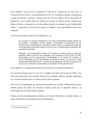 En el capítulo V de esta Ley, se reglamenta el tema de la “Legalización de títulos para la
Vivienda de Interés Social”, y particularmente en el Art. 47, se protege el derecho a toda persona
o grupo de personas a solicitar y obtener todos los servicios públicos con la sola prueba de
habitación y solo se podrá negar este derecho por razones de carácter técnico. Situación que
obliga al Distrito a entregarle los servicios públicos básicos en cualquier caso de informalidad
urbana, a excepción de zonas de alto riesgo no mitigable o por imposibilidad técnica para
otorgarlos.

El Artículo 48, maneja el tema de la “Legalización”, así:

                Los concejos, el consejo intendencial y las juntas metropolitanas podrán delegar en
                los alcaldes e Intendente de San Andrés y Providencia la legalización de las
                urbanizaciones constituidas por viviendas de interés social. La legalización implicará
                la incorporación al perímetro urbano o de servicios y la regularización urbanística del
                asentamiento humano.

                Parágrafo.- Los asentamientos urbanos de viviendas de interés social, por fuera del
                perímetro urbano actual de los municipios, que existieran el 28 de julio de 1988,
                desarrollados por las organizaciones contempladas en el artículo 62, recibirán el
                mismo tratamiento que los incorporados al perímetro urbano y de servicios, serán
                regularizados urbanísticamente y podrán por consiguiente solicitar la prestación de
                servicios en los términos contemplados en el artículo 47 de la presente Ley35.

En el capitulo VI, se reglamentaba el tema de las licencias y las sanciones urbanísticas.

Es conveniente destacar que en el Art. 58 se establece una fecha (28 de julio de 1988), como
limite para determinar que los predios fiscales de las entidades públicas ocupados ilegalmente
con vivienda de interés social se escrituren a favor de los ocupantes.

En el Art. 62, se reglamentan las organizaciones populares de vivienda, estableciendo que éstas,
deberán ejecutar los planes de vivienda en terrenos aptos para el desarrollo urbano y de
conformidad con las normas técnicas vigentes.

Existen una serie de instrumentos novedosos en el tema del desarrollo y la gestión urbana, los
cuales más adelante se desarrollaran con más detenimiento.



35
     Ley 9 de 1989, artículo 48.


                                                                                                    78
 
