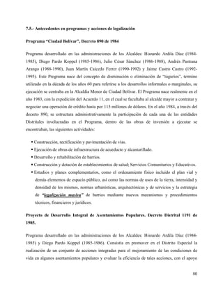 7.5.- Antecedentes en programas y acciones de legalización

Programa “Ciudad Bolívar”, Decreto 890 de 1984

Programa desarrollado en las administraciones de los Alcaldes: Hisnardo Ardila Díaz (1984-
1985), Diego Pardo Koppel (1985-1986), Julio César Sánchez (1986-1988), Andrés Pastrana
Arango (1988-1990), Juan Martín Caicedo Ferrer (1990-1992) y Jaime Castro Castro (1992-
1995). Este Programa nace del concepto de disminución o eliminación de “tugurios”, termino
utilizado en la década de los años 60 para referirse a los desarrollos informales o marginales, su
ejecución se centraba en la Alcaldía Menor de Ciudad Bolívar. El Programa nace realmente en el
año 1983, con la expedición del Acuerdo 11, en el cual se facultaba al alcalde mayor a contratar y
negociar una operación de crédito hasta por 115 millones de dólares. En el año 1984, a través del
decreto 890, se estructura administrativamente la participación de cada una de las entidades
Distritales involucradas en el Programa, dentro de las obras de inversión a ejecutar se
encontraban, las siguientes actividades:

    Construcción, rectificación y pavimentación de vías.
    Ejecución de obras de infraestructura de acueducto y alcantarillado.
    Desarrollo y rehabilitación de barrios.
    Construcción y dotación de establecimientos de salud; Servicios Comunitarios y Educativos.
    Estudios y planes complementarios, como el ordenamiento físico incluido el plan vial y
     demás elementos de espacio público, así como las normas de usos de la tierra, intensidad y
     densidad de los mismos, normas urbanísticas, arquitectónicas y de servicios y la estrategia
     de “legalización masiva” de barrios mediante nuevos mecanismos y procedimientos
     técnicos, financieros y jurídicos.

Proyecto de Desarrollo Integral de Asentamientos Populares. Decreto Distrital 1191 de
1985.

Programa desarrollado en las administraciones de los Alcaldes: Hisnardo Ardila Díaz (1984-
1985) y Diego Pardo Koppel (1985-1986). Consistía en promover en el Distrito Especial la
realización de un conjunto de acciones integradas para el mejoramiento de las condiciones de
vida en algunos asentamientos populares y evaluar la eficiencia de tales acciones, con el apoyo


                                                                                               80
 