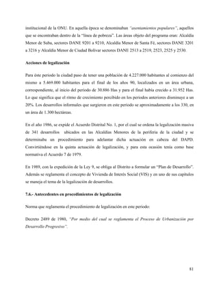 institucional de la ONU. En aquella época se denominaban “asentamientos populares”, aquellos
que se encontraban dentro de la “línea de pobreza”. Las áreas objeto del programa eran: Alcaldía
Menor de Suba, sectores DANE 9201 a 9210, Alcaldía Menor de Santa Fé, sectores DANE 3201
a 3216 y Alcaldía Menor de Ciudad Bolívar sectores DANE 2513 a 2519, 2523, 2525 y 2530.

Acciones de legalización

Para éste periodo la ciudad paso de tener una población de 4.227.000 habitantes al comienzo del
mismo a 5.469.000 habitantes para el final de los años 90, localizados en un área urbana,
correspondiente, al inicio del periodo de 30.886 Has y para el final había crecido a 31.952 Has.
Lo que significa que el ritmo de crecimiento percibido en los periodos anteriores disminuye a un
20%. Los desarrollos informales que surgieron en este periodo se aproximadamente a los 330, en
un área de 1.300 hectáreas.

En el año 1986, se expide el Acuerdo Distrital No. 1, por el cual se ordena la legalización masiva
de 341 desarrollos    ubicados en las Alcaldías Menores de la periferia de la ciudad y se
determinaba un procedimiento para adelantar dicha actuación en cabeza del DAPD.
Convirtiéndose en la quinta actuación de legalización, y para esta ocasión tenía como base
normativa el Acuerdo 7 de 1979.

En 1989, con la expedición de la Ley 9, se obliga al Distrito a formular un “Plan de Desarrollo”.
Además se reglamenta el concepto de Vivienda de Interés Social (VIS) y en uno de sus capítulos
se maneja el tema de la legalización de desarrollos.

7.6.- Antecedentes en procedimientos de legalización

Norma que reglamenta el procedimiento de legalización en este periodo:

Decreto 2489 de 1980, “Por medio del cual se reglamenta el Proceso de Urbanización por
Desarrollo Progresivo”.




                                                                                               81
 