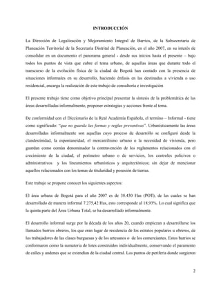 INTRODUCCIÓN

La Dirección de Legalización y Mejoramiento Integral de Barrios, de la Subsecretaria de
Planeación Territorial de la Secretaría Distrital de Planeación, en el año 2007, en su interés de
consolidar en un documento el panorama general - desde sus inicios hasta el presente – bajo
todos los puntos de vista que cubre el tema urbano, de aquellas áreas que durante todo el
transcurso de la evolución física de la ciudad de Bogotá han contado con la presencia de
situaciones informales en su desarrollo, haciendo énfasis en las destinadas a vivienda o uso
residencial, encarga la realización de este trabajo de consultoría e investigación

El presente trabajo tiene como objetivo principal presentar la síntesis de la problemática de las
áreas desarrolladas informalmente, proponer estrategias y acciones frente al tema.

De conformidad con el Diccionario de la Real Academia Española, el termino – Informal - tiene
como significado: “que no guarda las formas y reglas preventivas”. Urbanísticamente las áreas
desarrolladas informalmente son aquellas cuyo proceso de desarrollo se configuró desde la
clandestinidad, la espontaneidad, el mercantilismo urbano o la necesidad de vivienda, pero
guardan como común denominador la contravención de los reglamentos relacionados con el
crecimiento de la ciudad, el perímetro urbano o de servicios, los controles policivos o
administrativos   y los lineamientos urbanísticos y arquitectónicos; sin dejar de mencionar
aquellos relacionados con los temas de titularidad y posesión de tierras.

Este trabajo se propone conocer los siguientes aspectos:

El área urbana de Bogotá para el año 2007 es de 38.430 Has (POT), de las cuales se han
desarrollado de manera informal 7.275,42 Has, esto corresponde al 18,93%. Lo cual significa que
la quinta parte del Área Urbana Total, se ha desarrollado informalmente.

El desarrollo informal surge por la década de los años 20, cuando empiezan a desarrollarse los
llamados barrios obreros, los que eran lugar de residencia de los estratos populares u obreros, de
los trabajadores de las clases burguesas y de los artesanos o de los comerciantes. Estos barrios se
conformaron como la sumatoria de lotes construidos individualmente, conservando el paramento
de calles y andenes que se extendían de la ciudad central. Los puntos de periferia donde surgieron



                                                                                                 2
 
