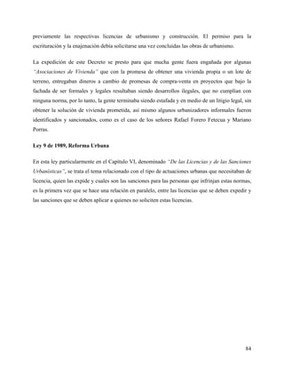 previamente las respectivas licencias de urbanismo y construcción. El permiso para la
escrituración y la enajenación debía solicitarse una vez concluidas las obras de urbanismo.

La expedición de este Decreto se presto para que mucha gente fuera engañada por algunas
“Asociaciones de Vivienda” que con la promesa de obtener una vivienda propia o un lote de
terreno, entregaban dineros a cambio de promesas de compra-venta en proyectos que bajo la
fachada de ser formales y legales resultaban siendo desarrollos ilegales, que no cumplían con
ninguna norma, por lo tanto, la gente terminaba siendo estafada y en medio de un litigio legal, sin
obtener la solución de vivienda prometida, así mismo algunos urbanizadores informales fueron
identificados y sancionados, como es el caso de los señores Rafael Forero Fetecua y Mariano
Porras.

Ley 9 de 1989, Reforma Urbana

En esta ley particularmente en el Capítulo VI, denominado “De las Licencias y de las Sanciones
Urbanísticas”, se trata el tema relacionado con el tipo de actuaciones urbanas que necesitaban de
licencia, quien las expide y cuales son las sanciones para las personas que infrinjan estas normas,
es la primera vez que se hace una relación en paralelo, entre las licencias que se deben expedir y
las sanciones que se deben aplicar a quienes no soliciten estas licencias.




                                                                                                84
 