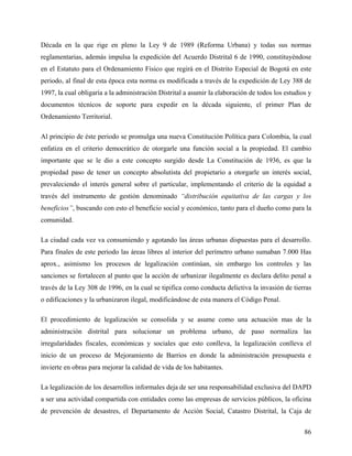 Década en la que rige en pleno la Ley 9 de 1989 (Reforma Urbana) y todas sus normas
reglamentarias, además impulsa la expedición del Acuerdo Distrital 6 de 1990, constituyéndose
en el Estatuto para el Ordenamiento Físico que regirá en el Distrito Especial de Bogotá en este
periodo, al final de esta época esta norma es modificada a través de la expedición de Ley 388 de
1997, la cual obligaría a la administración Distrital a asumir la elaboración de todos los estudios y
documentos técnicos de soporte para expedir en la década siguiente, el primer Plan de
Ordenamiento Territorial.

Al principio de éste periodo se promulga una nueva Constitución Política para Colombia, la cual
enfatiza en el criterio democrático de otorgarle una función social a la propiedad. El cambio
importante que se le dio a este concepto surgido desde La Constitución de 1936, es que la
propiedad paso de tener un concepto absolutista del propietario a otorgarle un interés social,
prevaleciendo el interés general sobre el particular, implementando el criterio de la equidad a
través del instrumento de gestión denominado “distribución equitativa de las cargas y los
beneficios”, buscando con esto el beneficio social y económico, tanto para el dueño como para la
comunidad.

La ciudad cada vez va consumiendo y agotando las áreas urbanas dispuestas para el desarrollo.
Para finales de este periodo las áreas libres al interior del perímetro urbano sumaban 7.000 Has
aprox., asimismo los procesos de legalización continúan, sin embargo los controles y las
sanciones se fortalecen al punto que la acción de urbanizar ilegalmente es declara delito penal a
través de la Ley 308 de 1996, en la cual se tipifica como conducta delictiva la invasión de tierras
o edificaciones y la urbanizaron ilegal, modificándose de esta manera el Código Penal.

El procedimiento de legalización se consolida y se asume como una actuación mas de la
administración distrital para solucionar un problema urbano, de paso normaliza las
irregularidades fiscales, económicas y sociales que esto conlleva, la legalización conlleva el
inicio de un proceso de Mejoramiento de Barrios en donde la administración presupuesta e
invierte en obras para mejorar la calidad de vida de los habitantes.

La legalización de los desarrollos informales deja de ser una responsabilidad exclusiva del DAPD
a ser una actividad compartida con entidades como las empresas de servicios públicos, la oficina
de prevención de desastres, el Departamento de Acción Social, Catastro Distrital, la Caja de


                                                                                                  86
 
