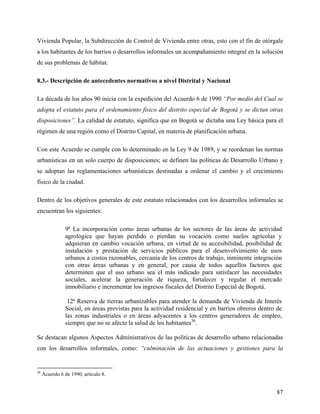 Vivienda Popular, la Subdirección de Control de Vivienda entre otras, esto con el fin de otórgale
a los habitantes de los barrios o desarrollos informales un acompañamiento integral en la solución
de sus problemas de hábitat.

8.3.- Descripción de antecedentes normativos a nivel Distrital y Nacional

La década de los años 90 inicia con la expedición del Acuerdo 6 de 1990 “Por medio del Cual se
adopta el estatuto para el ordenamiento físico del distrito especial de Bogotá y se dictan otras
disposiciones”. La calidad de estatuto, significa que en Bogotá se dictaba una Ley básica para el
régimen de una región como el Distrito Capital, en materia de planificación urbana.

Con este Acuerdo se cumple con lo determinado en la Ley 9 de 1989, y se reordenan las normas
urbanísticas en un solo cuerpo de disposiciones; se definen las políticas de Desarrollo Urbano y
se adoptan las reglamentaciones urbanísticas destinadas a ordenar el cambio y el crecimiento
físico de la ciudad.

Dentro de los objetivos generales de este estatuto relacionados con los desarrollos informales se
encuentran los siguientes:

                9ª La incorporación como áreas urbanas de los sectores de las áreas de actividad
                agrológica que hayan perdido o pierdan su vocación como suelos agrícolas y
                adquieran en cambio vocación urbana, en virtud de su accesibilidad, posibilidad de
                instalación y prestación de servicios públicos para el desenvolvimiento de usos
                urbanos a costos razonables, cercanía de los centros de trabajo, inminente integración
                con otras áreas urbanas y en general, por causa de todos aquellos factores que
                determinen que el uso urbano sea el más indicado para satisfacer las necesidades
                sociales, acelerar la generación de riqueza, fortalecer y regular el mercado
                inmobiliario e incrementar los ingresos fiscales del Distrito Especial de Bogotá.

                 12ª Reserva de tierras urbanizables para atender la demanda de Vivienda de Interés
                Social, en áreas previstas para la actividad residencial y en barrios obreros dentro de
                las zonas industriales o en áreas adyacentes a los centros generadores de empleo,
                siempre que no se afecte la salud de los habitantes36.

Se destacan algunos Aspectos Administrativos de las políticas de desarrollo urbano relacionadas
con los desarrollos informales, como: “culminación de las actuaciones y gestiones para la


36
     Acuerdo 6 de 1990, artículo 8.


                                                                                                    87
 