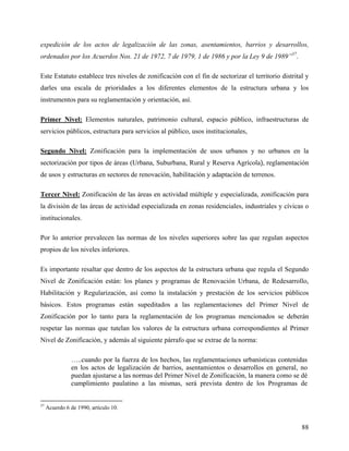 expedición de los actos de legalización de las zonas, asentamientos, barrios y desarrollos,
ordenados por los Acuerdos Nos. 21 de 1972, 7 de 1979, 1 de 1986 y por la Ley 9 de 1989”37.

Este Estatuto establece tres niveles de zonificación con el fin de sectorizar el territorio distrital y
darles una escala de prioridades a los diferentes elementos de la estructura urbana y los
instrumentos para su reglamentación y orientación, así.

Primer Nivel: Elementos naturales, patrimonio cultural, espacio público, infraestructuras de
servicios públicos, estructura para servicios al público, usos institucionales,

Segundo Nivel: Zonificación para la implementación de usos urbanos y no urbanos en la
sectorización por tipos de áreas (Urbana, Suburbana, Rural y Reserva Agrícola), reglamentación
de usos y estructuras en sectores de renovación, habilitación y adaptación de terrenos.

Tercer Nivel: Zonificación de las áreas en actividad múltiple y especializada, zonificación para
la división de las áreas de actividad especializada en zonas residenciales, industriales y cívicas o
institucionales.

Por lo anterior prevalecen las normas de los niveles superiores sobre las que regulan aspectos
propios de los niveles inferiores.

Es importante resaltar que dentro de los aspectos de la estructura urbana que regula el Segundo
Nivel de Zonificación están: los planes y programas de Renovación Urbana, de Redesarrollo,
Habilitación y Regularización, así como la instalación y prestación de los servicios públicos
básicos. Estos programas están supeditados a las reglamentaciones del Primer Nivel de
Zonificación por lo tanto para la reglamentación de los programas mencionados se deberán
respetar las normas que tutelan los valores de la estructura urbana correspondientes al Primer
Nivel de Zonificación, y además al siguiente párrafo que se extrae de la norma:

               …..cuando por la fuerza de los hechos, las reglamentaciones urbanísticas contenidas
               en los actos de legalización de barrios, asentamientos o desarrollos en general, no
               puedan ajustarse a las normas del Primer Nivel de Zonificación, la manera como se dé
               cumplimiento paulatino a las mismas, será prevista dentro de los Programas de


37
     Acuerdo 6 de 1990, artículo 10.


                                                                                                    88
 