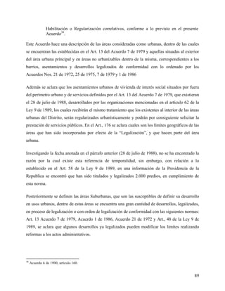 Habilitación o Regularización correlativos, conforme a lo previsto en el presente
               Acuerdo38.

Este Acuerdo hace una descripción de las áreas consideradas como urbanas, dentro de las cuales
se encuentran las establecidas en el Art. 13 del Acuerdo 7 de 1979 y aquellas situadas al exterior
del área urbana principal y en áreas no urbanizables dentro de la misma, correspondientes a los
barrios, asentamientos y desarrollos legalizados de conformidad con lo ordenado por los
Acuerdos Nos. 21 de 1972, 25 de 1975, 7 de 1979 y 1 de 1986

Además se aclara que los asentamientos urbanos de vivienda de interés social situados por fuera
del perímetro urbano y de servicios definidos por el Art. 13 del Acuerdo 7 de 1979, que existieran
el 28 de julio de 1988, desarrollados por las organizaciones mencionadas en el artículo 62 de la
Ley 9 de 1989, los cuales recibirán el mismo tratamiento que los existentes al interior de las áreas
urbanas del Distrito, serán regularizados urbanísticamente y podrán por consiguiente solicitar la
prestación de servicios públicos. En el Art., 176 se aclara cuales son los límites geográficos de las
áreas que han sido incorporadas por efecto de la “Legalización”, y que hacen parte del área
urbana.

Investigando la fecha anotada en el párrafo anterior (28 de julio de 1988), no se ha encontrado la
razón por la cual existe esta referencia de temporalidad, sin embargo, con relación a lo
establecido en el Art. 58 de la Ley 9 de 1989, en una información de la Presidencia de la
Republica se encontró que han sido titulados y legalizados 2.000 predios, en cumplimiento de
esta norma.

Posteriormente se definen las áreas Suburbanas, que son las susceptibles de definir su desarrollo
en usos urbanos, dentro de estas áreas se encuentra una gran cantidad de desarrollos, legalizados,
en proceso de legalización o con orden de legalización de conformidad con las siguientes normas:
Art. 13 Acuerdo 7 de 1979, Acuerdo 1 de 1986, Acuerdo 21 de 1972 y Art., 48 de la Ley 9 de
1989, se aclara que algunos desarrollos ya legalizados pueden modificar los limites realizando
reformas a los actos administrativos.




38
     Acuerdo 6 de 1990, artículo 160.


                                                                                                  89
 