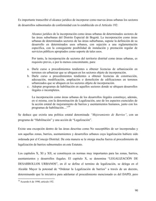 Es importante transcribir el alcance jurídico de incorporar como nuevas áreas urbanas los sectores
de desarrollos subnormales de conformidad con lo establecido en el Artículo 192:

               Alcance jurídico de la incorporación como áreas urbanas de determinados sectores de
               las áreas suburbanas del Distrito Especial de Bogotá. La incorporación como áreas
               urbanas de determinados sectores de las áreas suburbanas, supone la definición de su
               desarrollo en determinados usos urbanos, con sujeción a una reglamentación
               específica, con la consiguiente posibilidad de instalación y prestación regular de
               servicios públicos apropiados como soporte de tales usos.

               Por tanto, la incorporación de sectores del territorio distrital como áreas urbanas, es
               requisito previo, o por lo menos concomitante, para:

           a. Darle curso a procedimientos tendientes a obtener licencias de urbanización en
              terrenos sin urbanizar que se ubiquen en los sectores objeto de incorporación.
           b. Darle curso a procedimientos tendientes a obtener licencias de construcción,
              adecuación, modificación, ampliación o demolición de edificaciones en terrenos
              urbanizados que se ubiquen en los sectores objeto de incorporación.
           c. Adoptar programas de habilitación en aquellos sectores donde se ubiquen desarrollos
              ilegales o incompletos.

               La incorporación como áreas urbanas de los desarrollos ilegales constituye, además,
               en sí misma, con la denominación de Legalización, uno de los aspectos esenciales de
               la acción estatal de mejoramiento de barrios y asentamientos humanos, junto con los
               programas de habilitación....”39

Se deduce que existía una política estatal denominada “Mejoramiento de Barrios”, con un
programa de “Habilitación” y una acción de “Legalización”.

Existe una excepción dentro de las áreas descritas como No susceptibles de ser incorporadas y
son aquellas zonas, barrios, asentamientos y desarrollos urbanos cuya legalización hubiere sido
ordenada por el Concejo Distrital. De esta manera se le otorga mucha fuerza al procedimiento de
legalización de barrios subnormales en este Estatuto.

Los capítulos X, XI y XII, se constituyen en normas muy importantes para las zonas, barrios,
asentamientos y desarrollos ilegales. El capitulo X, se denomina “LEGALIZACIÓN DE
DESARROLLOS URBANOS”, en él se define el termino de legalización, se delega en el
Alcalde Mayor la potestad de “Ordenar la Legalización de barrios” a través de un decreto,
determinando que la iniciativa para adelantar el procedimiento mencionado es del DAPD, pero
39
     Acuerdo 6 de 1990, artículo 192.


                                                                                                   90
 