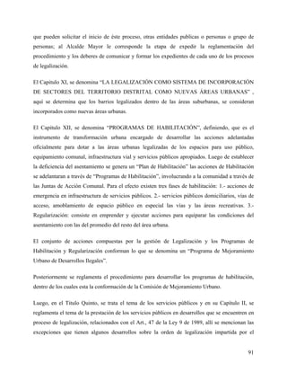 que pueden solicitar el inicio de éste proceso, otras entidades publicas o personas o grupo de
personas; al Alcalde Mayor le corresponde la etapa de expedir la reglamentación del
procedimiento y los deberes de comunicar y formar los expedientes de cada uno de los procesos
de legalización.

El Capitulo XI, se denomina “LA LEGALIZACIÓN COMO SISTEMA DE INCORPORACIÓN
DE SECTORES DEL TERRITORIO DISTRITAL COMO NUEVAS ÁREAS URBANAS” ,
aquí se determina que los barrios legalizados dentro de las áreas suburbanas, se consideran
incorporados como nuevas áreas urbanas.

El Capitulo XII, se denomina “PROGRAMAS DE HABILITACIÓN”, definiendo, que es el
instrumento de transformación urbana encargado de desarrollar las acciones adelantadas
oficialmente para dotar a las áreas urbanas legalizadas de los espacios para uso público,
equipamiento comunal, infraestructura vial y servicios públicos apropiados. Luego de establecer
la deficiencia del asentamiento se genera un “Plan de Habilitación” las acciones de Habilitación
se adelantaran a través de “Programas de Habilitación”, involucrando a la comunidad a través de
las Juntas de Acción Comunal. Para el efecto existen tres fases de habilitación: 1.- acciones de
emergencia en infraestructura de servicios públicos. 2.- servicios públicos domiciliarios, vías de
acceso, amoblamiento de espacio público en especial las vías y las áreas recreativas. 3.-
Regularización: consiste en emprender y ejecutar acciones para equiparar las condiciones del
asentamiento con las del promedio del resto del área urbana.

El conjunto de acciones compuestas por la gestión de Legalización y los Programas de
Habilitación y Regularización conforman lo que se denomina un “Programa de Mejoramiento
Urbano de Desarrollos Ilegales”.

Posteriormente se reglamenta el procedimiento para desarrollar los programas de habilitación,
dentro de los cuales esta la conformación de la Comisión de Mejoramiento Urbano.

Luego, en el Titulo Quinto, se trata el tema de los servicios públicos y en su Capítulo II, se
reglamenta el tema de la prestación de los servicios públicos en desarrollos que se encuentren en
proceso de legalización, relacionados con el Art., 47 de la Ley 9 de 1989, allí se mencionan las
excepciones que tienen algunos desarrollos sobre la orden de legalización impartida por el


                                                                                               91
 
