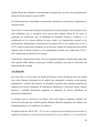 Alcalde Mayor para adelantar el procedimiento de legalización, así como otros procedimientos
dentro del tramite respectivo ante el DAPD.

Los títulos posteriores, relacionados con desarrollos informales, de este Estatuto reglamentan los
siguientes temas:

Titulo Octavo: Normas para el proceso de desarrollo de las áreas urbanas y de los sectores de las
áreas suburbanas que se incorporen como nuevas áreas urbanas, dentro de los temas se
encuentran las definiciones para la Modalidad de Desarrollo Normal y Progresivo y la
conformación de los sistemas públicos de áreas verdes y de equipamiento comunal en las
urbanizaciones, determinando la proporción de las cesiones Tipo A que variaban entre el 10% y
el 25%, según la localización en Bogotá y el uso del suelo. Además de la proporción que se debía
mantener entre el sistema recreativo y el de equipamiento comunal, que variaba entre el 75% y
25%, respectivamente del total de las cesiones.

Titulo Décimo: Disposiciones Finales, allí se le otorgaban facultades al Alcalde Mayor para entre
otros aspectos debía elaborar un plan para el borde occidental y otro para la conservaron del
borde oriental de la ciudad.

<Ver Plano 48>

En el año 1991, se crea el Banco de Tierras del Distrito, a través del Decreto 305, esta entidad
tiene como funciones principales las de adquirir por enajenación voluntaria, cesión gratuita,
expropiación o extinción del dominio, los inmuebles necesarios para adelantar programas de
adaptación de terrenos suburbanos, de legalización, habilitación y renovación urbana. Además
promover y gestionar directamente programas de adaptación de terrenos suburbanos, de
legalización y habilitación.

La iniciativa para la creación de este Banco, tenía como objetivo importante mantener una
reserva de tierras para que el Distrito pudiera adelantar diferentes programas, mas adelante esta
entidad desapareció y no cumplió con sus objetivos.

Se expide el Decreto 700 de 1991, “Por el cual se reglamenta el procedimiento para tramitar la
legalización urbanística, la prestación provisional de los servicios públicos, y el reconocimiento

                                                                                               92
 