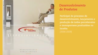 Desenvolvimento
de Produtos
Participei do processo de
desenvolvimento, lançamento e
produção de todos porcelanatos
e monoporosos produzidos na
Incefra
(2006-2009)
 