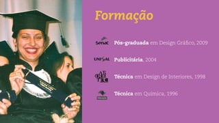 Formação
Pós-graduada em Design Gráﬁco, 2009
Publicitária, 2004
Técnica em Design de Interiores, 1998
Técnica em Química, 1996
 