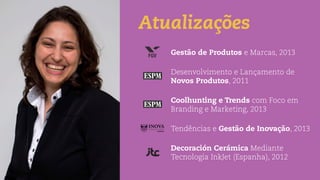 Atualizações
Gestão de Produtos e Marcas, 2013
Desenvolvimento e Lançamento de
Novos Produtos, 2011
Coolhunting e Trends com Foco em
Branding e Marketing, 2013
Tendências e Gestão de Inovação, 2013
Decoración Cerámica Mediante
Tecnologia InkJet (Espanha), 2012
 