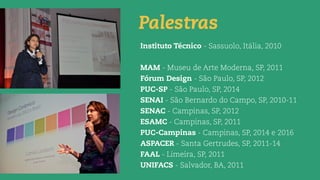 Palestras
Instituto Técnico - Sassuolo, Itália, 2010
MAM - Museu de Arte Moderna, SP, 2011
Fórum Design - São Paulo, SP, 2012
PUC-SP - São Paulo, SP, 2014
SENAI - São Bernardo do Campo, SP, 2010-11
SENAC - Campinas, SP, 2012
ESAMC - Campinas, SP, 2011
PUC-Campinas - Campinas, SP, 2014 e 2016
ASPACER - Santa Gertrudes, SP, 2011-14
FAAL - Limeira, SP, 2011
UNIFACS - Salvador, BA, 2011
 