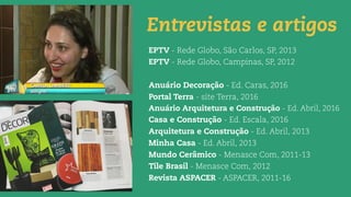 Entrevistas e artigos
EPTV - Rede Globo, São Carlos, SP, 2013
EPTV - Rede Globo, Campinas, SP, 2012
Anuário Decoração - Ed. Caras, 2016
Portal Terra - site Terra, 2016
Anuário Arquitetura e Construção - Ed. Abril, 2016
Casa e Construção - Ed. Escala, 2016
Arquitetura e Construção - Ed. Abril, 2013
Minha Casa - Ed. Abril, 2013
Mundo Cerâmico - Menasce Com, 2011-13
Tile Brasil - Menasce Com, 2012
Revista ASPACER - ASPACER, 2011-16
 