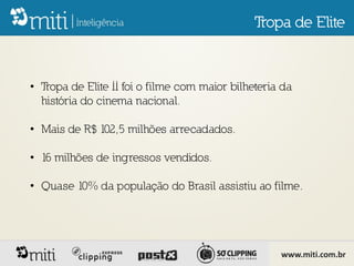 Tropa de Elite



• Tropa de Elite II foi o filme com maior bilheteria da
  história do cinema nacional.

• Mais de R$ 102,5 milhões arrecadados.

• 16 milhões de ingressos vendidos.

• Quase 10% da população do Brasil assistiu ao filme.




                                                    www.miti.com.br
 