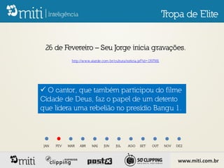 Tropa de Elite


 26 de Fevereiro – Seu Jorge inicia gravações.
              http://www.atarde.com.br/cultura/noticia.jsf?id=1397981




 O cantor, que também participou do filme
Cidade de Deus, faz o papel de um detento
que lidera uma rebelião no presídio Bangu 1.



 JAN   FEV   MAR   ABR    MAI     JUN    JUL     AGO    SET     OUT     NOV   DEZ



                                                                              www.miti.com.br
 