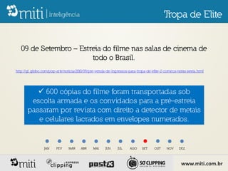 Tropa de Elite


   09 de Setembro – Estreia do filme nas salas de cinema de
                        todo o Brasil.
http://g1.globo.com/pop-arte/noticia/2010/09/pre-venda-de-ingressos-para-tropa-de-elite-2-comeca-nesta-sexta.html




           600 cópias do filme foram transportadas sob
        escolta armada e os convidados para a pré-estreia
       passaram por revista com direito a detector de metais
          e celulares lacrados em envelopes numerados.


                 JAN    FEV    MAR     ABR    MAI    JUN     JUL    AGO     SET    OUT    NOV     DEZ




                                                                                                   www.miti.com.br
 