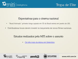 Tropa de Elite


                 Expectativas para o cinema nacional
 •   “Brasil Animado” primeiro longa captado em 3D do Brasil estreia em janeiro de 2011.

• Distribuidoras locais devem investir no lançamento de novos filmes nacionais.



           Estudos realizados pela MITI sobre o assunto

                       • Os três mais da telona em Setembro




                                                                            www.miti.com.br
 