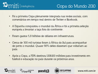 Copa do Mundo 2010

• Foi a primeira Copa plenamente integrada nas redes sociais, com
  comentários em tempo real dentro de Twitter e F
                                                acebook.

• A Espanha conquistou o mundial da África e foi a primeira seleção
  europeia a levantar a taça fora do continente.

• Foram gastos 5,8 bilhões de dólares em infraestrutura.

• Cerca de 300 mil turistas foram à África do Sul para acompanhar
  de perto o mundial. Quase 90% deles disseram que voltariam ao
  país.

• Após a Copa, a FIFA destinou US$100 milhões para investimento em
  futebol e educação no país durante os próximos anos.



                                                           www.miti.com.br
 