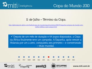 Copa do Mundo 2010


                         1 de Julho – Término da Copa.
                          1
http://globoesporte.globo.com/futebol/copa-do-mundo/espanha/noticia/2010/07/espanha-campea-do-mundo-com-
                                       melhor-defesa-e-pior-ataque.html




   Depois de um mês de duração e 64 jogos disputados, a Copa
 da África finalmente teve um campeão. A Espanha, após vencer a
 Holanda por um a zero, conquistou seu primeiro – e comemorado
                          – título mundial.




            JAN    FEV    MAR    ABR    MAI    JUN    JUL   AGO    SET    OUT    NOV    DEZ



                                                                                         www.miti.com.br
 